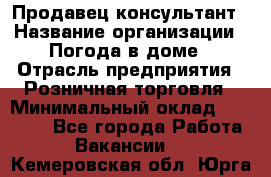 Продавец-консультант › Название организации ­ Погода в доме › Отрасль предприятия ­ Розничная торговля › Минимальный оклад ­ 60 000 - Все города Работа » Вакансии   . Кемеровская обл.,Юрга г.